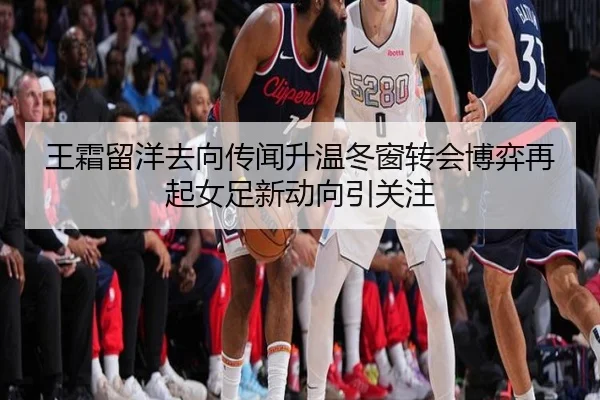 王霜留洋去向传闻升温冬窗转会博弈再起女足新动向引关注